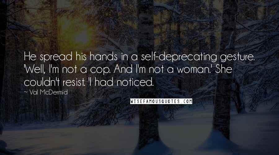 Val McDermid Quotes: He spread his hands in a self-deprecating gesture. 'Well, I'm not a cop. And I'm not a woman.' She couldn't resist. 'I had noticed.