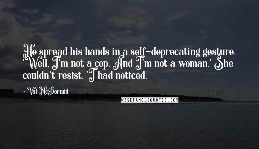 Val McDermid Quotes: He spread his hands in a self-deprecating gesture. 'Well, I'm not a cop. And I'm not a woman.' She couldn't resist. 'I had noticed.