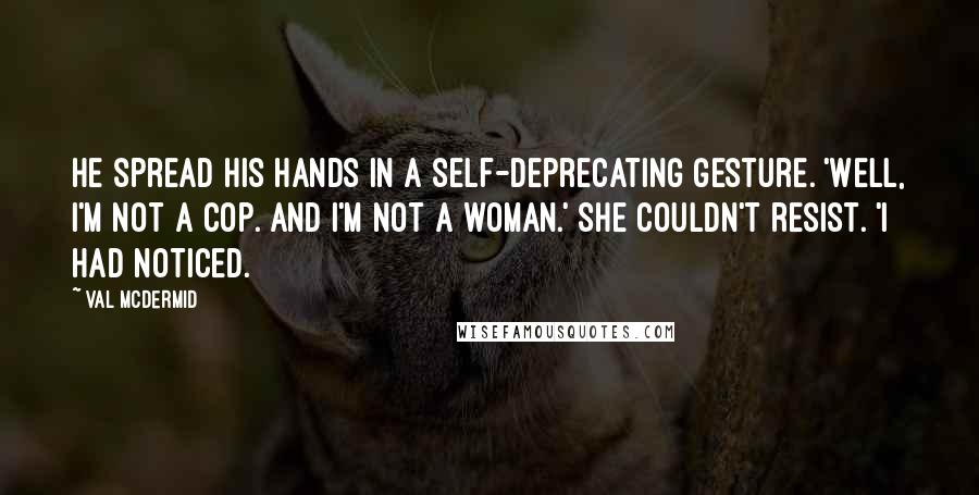 Val McDermid Quotes: He spread his hands in a self-deprecating gesture. 'Well, I'm not a cop. And I'm not a woman.' She couldn't resist. 'I had noticed.