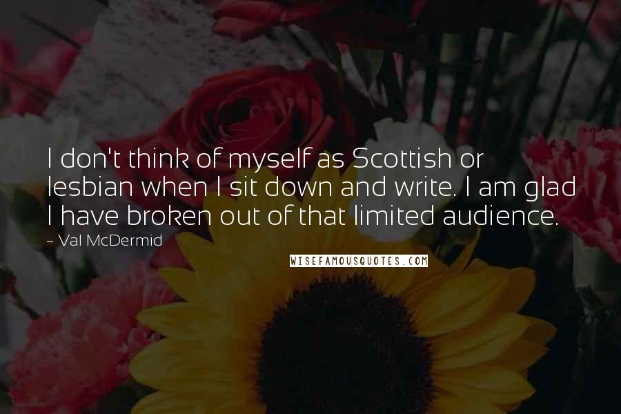 Val McDermid Quotes: I don't think of myself as Scottish or lesbian when I sit down and write. I am glad I have broken out of that limited audience.