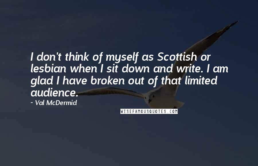 Val McDermid Quotes: I don't think of myself as Scottish or lesbian when I sit down and write. I am glad I have broken out of that limited audience.