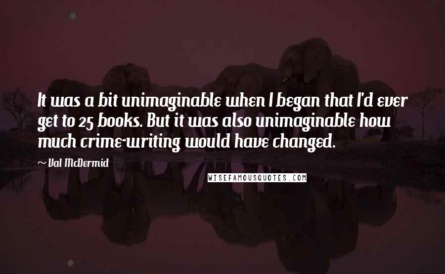 Val McDermid Quotes: It was a bit unimaginable when I began that I'd ever get to 25 books. But it was also unimaginable how much crime-writing would have changed.