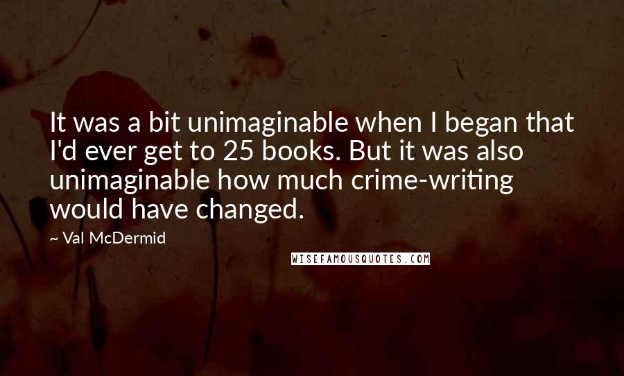 Val McDermid Quotes: It was a bit unimaginable when I began that I'd ever get to 25 books. But it was also unimaginable how much crime-writing would have changed.