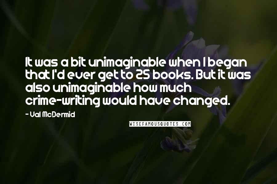 Val McDermid Quotes: It was a bit unimaginable when I began that I'd ever get to 25 books. But it was also unimaginable how much crime-writing would have changed.