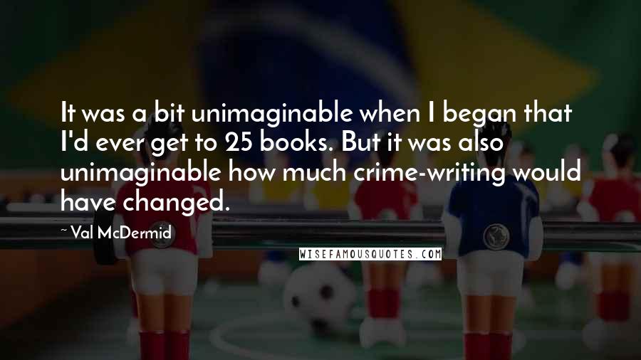 Val McDermid Quotes: It was a bit unimaginable when I began that I'd ever get to 25 books. But it was also unimaginable how much crime-writing would have changed.