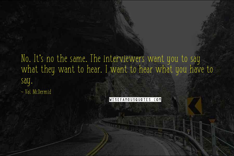 Val McDermid Quotes: No. It's no the same. The interviewers want you to say what they want to hear. I want to hear what you have to say.