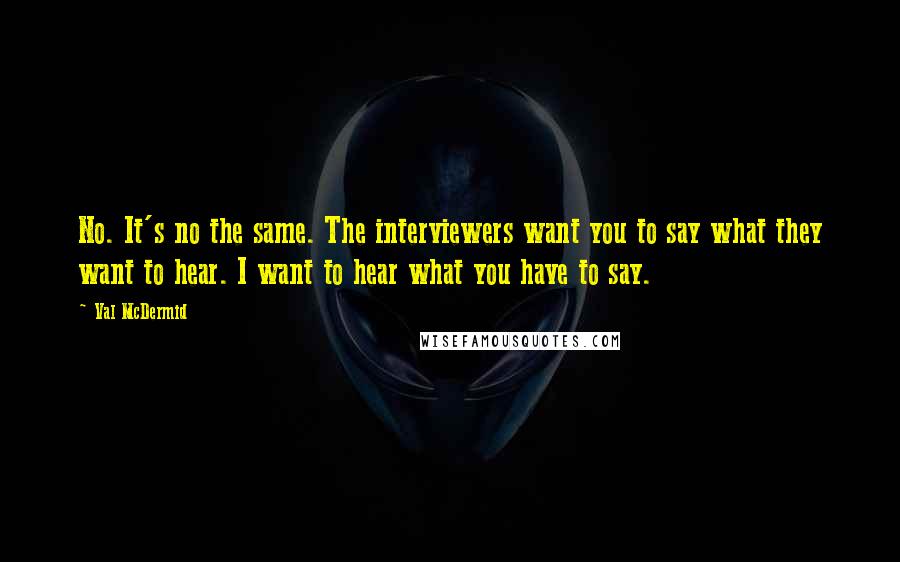 Val McDermid Quotes: No. It's no the same. The interviewers want you to say what they want to hear. I want to hear what you have to say.