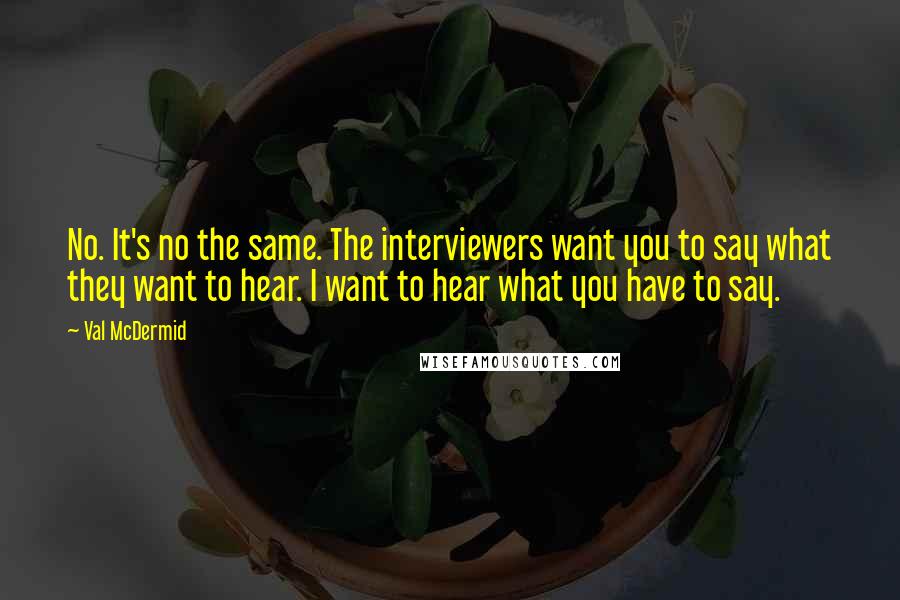 Val McDermid Quotes: No. It's no the same. The interviewers want you to say what they want to hear. I want to hear what you have to say.