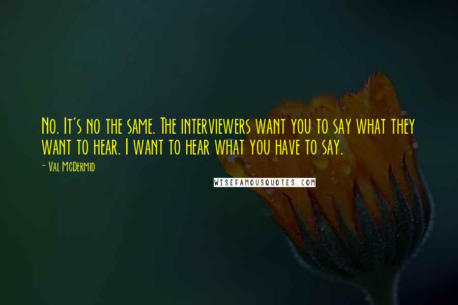 Val McDermid Quotes: No. It's no the same. The interviewers want you to say what they want to hear. I want to hear what you have to say.