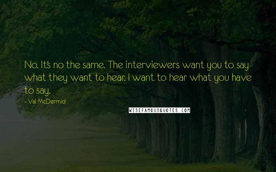 Val McDermid Quotes: No. It's no the same. The interviewers want you to say what they want to hear. I want to hear what you have to say.