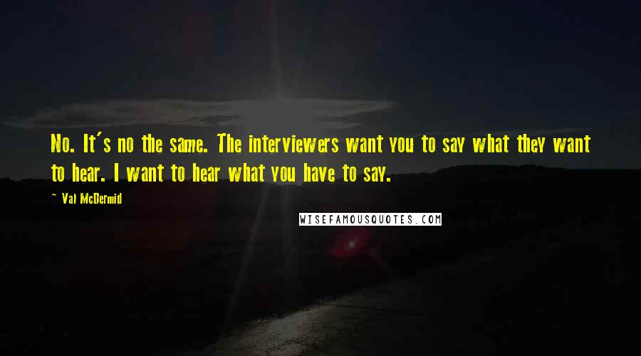 Val McDermid Quotes: No. It's no the same. The interviewers want you to say what they want to hear. I want to hear what you have to say.