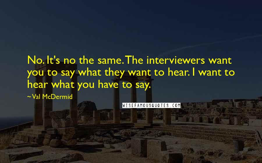 Val McDermid Quotes: No. It's no the same. The interviewers want you to say what they want to hear. I want to hear what you have to say.