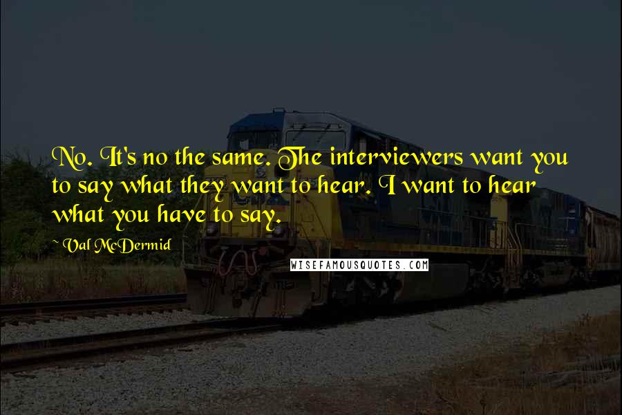 Val McDermid Quotes: No. It's no the same. The interviewers want you to say what they want to hear. I want to hear what you have to say.