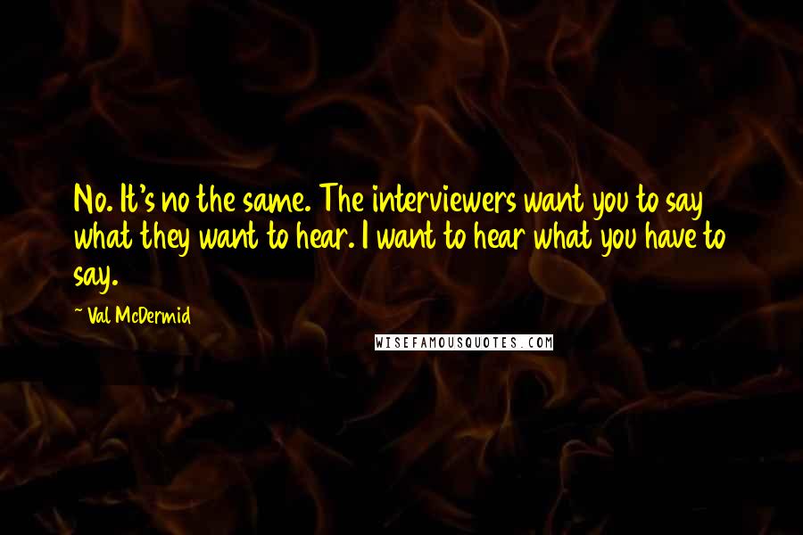 Val McDermid Quotes: No. It's no the same. The interviewers want you to say what they want to hear. I want to hear what you have to say.