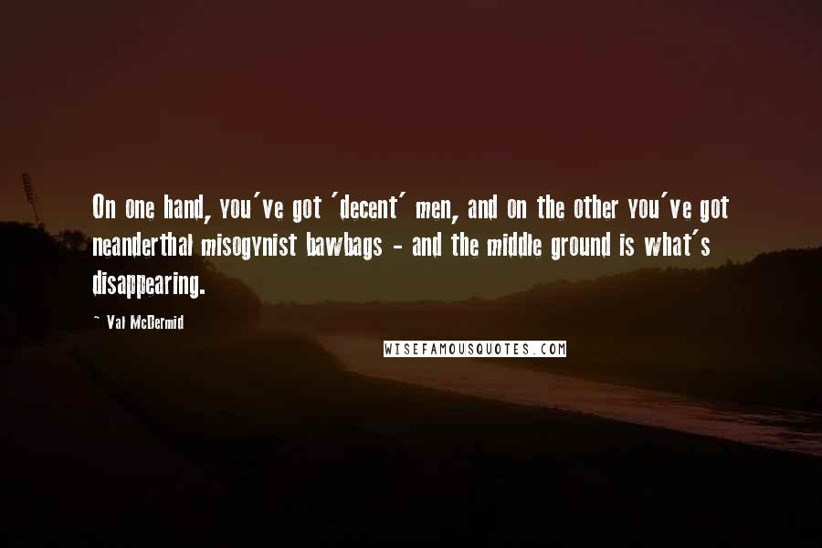 Val McDermid Quotes: On one hand, you've got 'decent' men, and on the other you've got neanderthal misogynist bawbags - and the middle ground is what's disappearing.