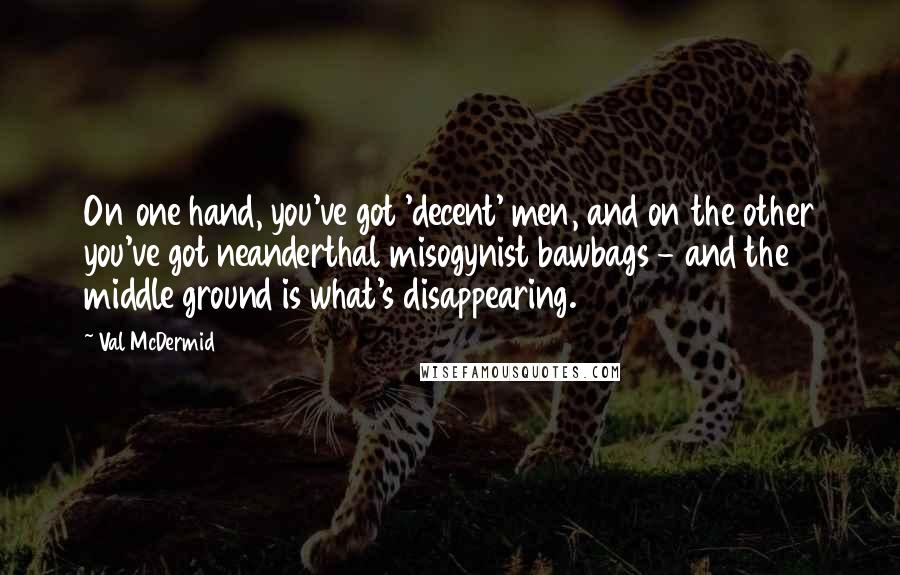 Val McDermid Quotes: On one hand, you've got 'decent' men, and on the other you've got neanderthal misogynist bawbags - and the middle ground is what's disappearing.