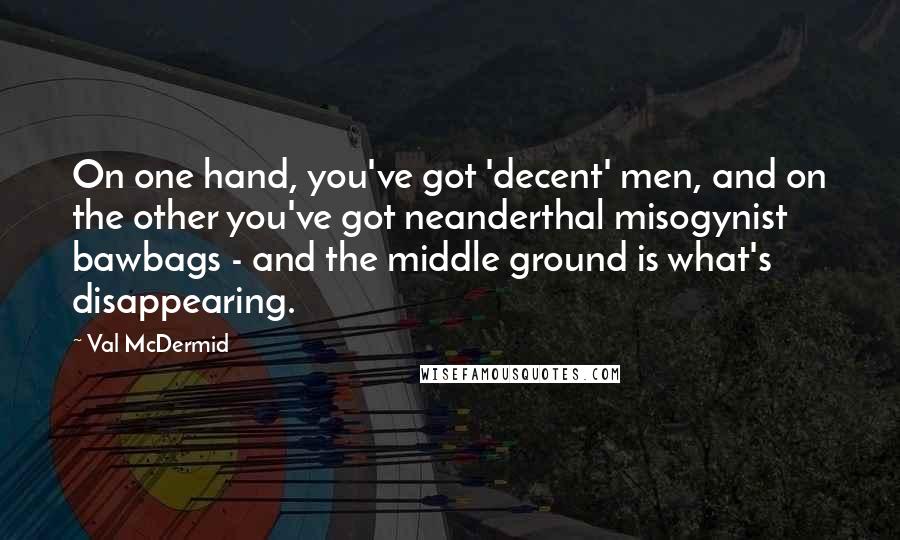 Val McDermid Quotes: On one hand, you've got 'decent' men, and on the other you've got neanderthal misogynist bawbags - and the middle ground is what's disappearing.