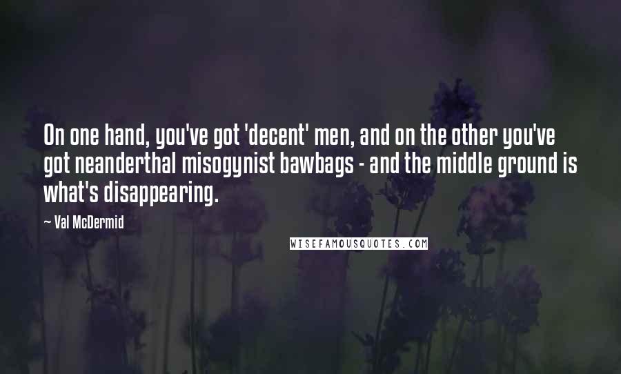 Val McDermid Quotes: On one hand, you've got 'decent' men, and on the other you've got neanderthal misogynist bawbags - and the middle ground is what's disappearing.