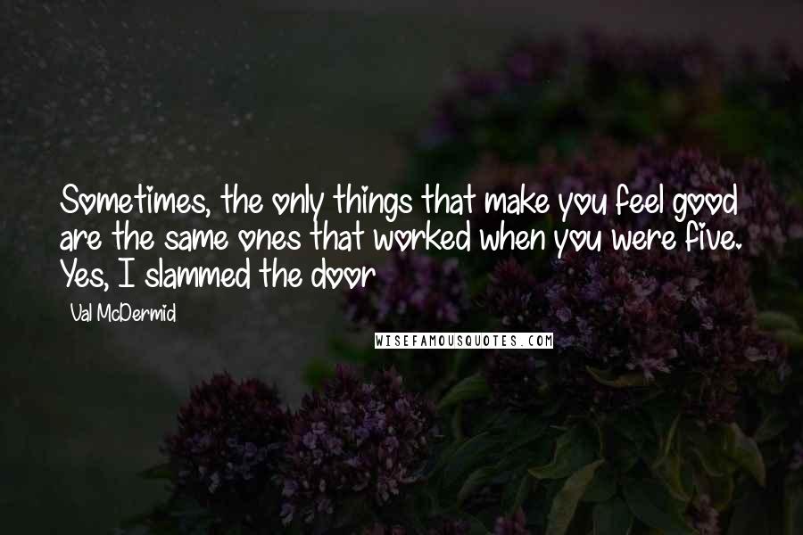 Val McDermid Quotes: Sometimes, the only things that make you feel good are the same ones that worked when you were five. Yes, I slammed the door