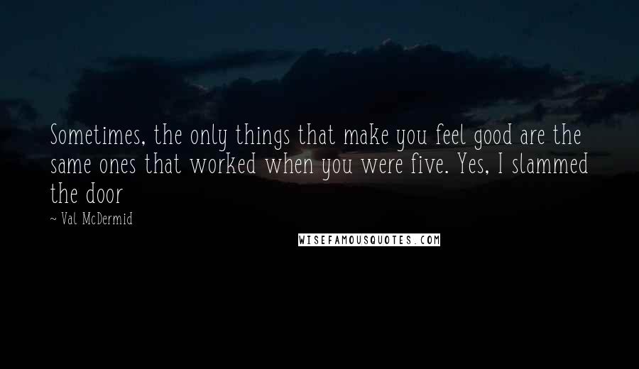 Val McDermid Quotes: Sometimes, the only things that make you feel good are the same ones that worked when you were five. Yes, I slammed the door