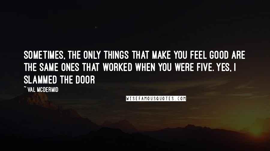 Val McDermid Quotes: Sometimes, the only things that make you feel good are the same ones that worked when you were five. Yes, I slammed the door