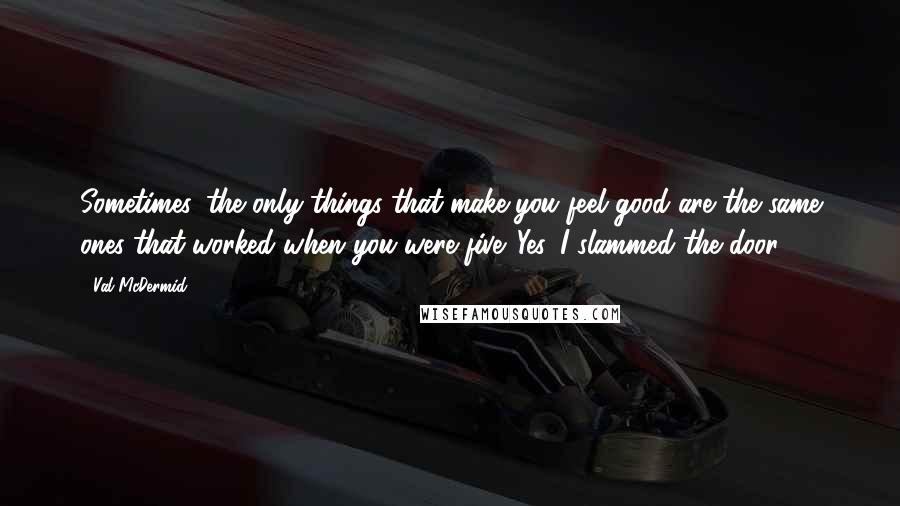 Val McDermid Quotes: Sometimes, the only things that make you feel good are the same ones that worked when you were five. Yes, I slammed the door