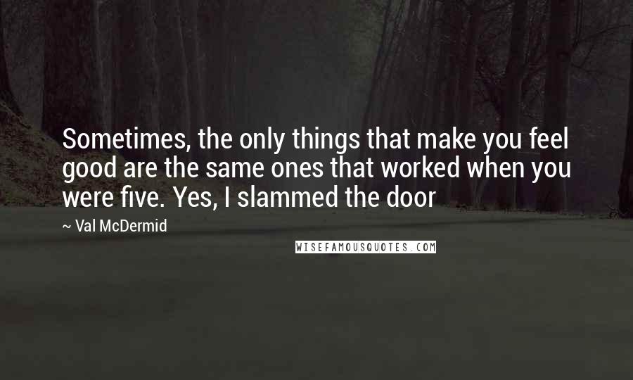 Val McDermid Quotes: Sometimes, the only things that make you feel good are the same ones that worked when you were five. Yes, I slammed the door