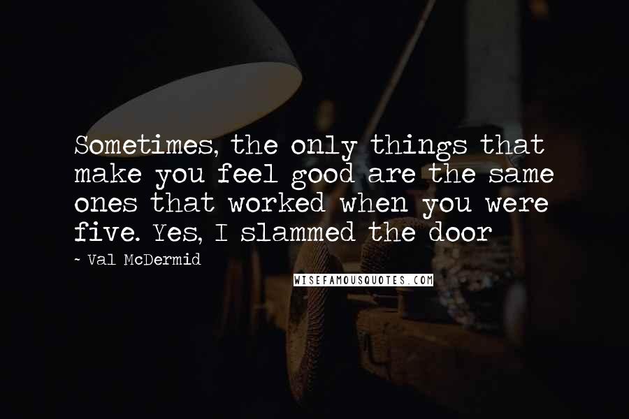 Val McDermid Quotes: Sometimes, the only things that make you feel good are the same ones that worked when you were five. Yes, I slammed the door