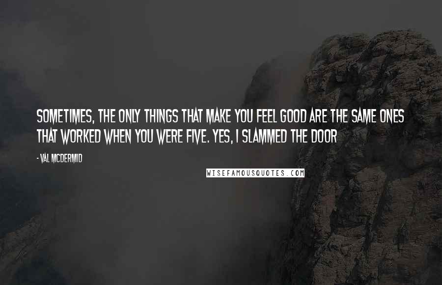 Val McDermid Quotes: Sometimes, the only things that make you feel good are the same ones that worked when you were five. Yes, I slammed the door