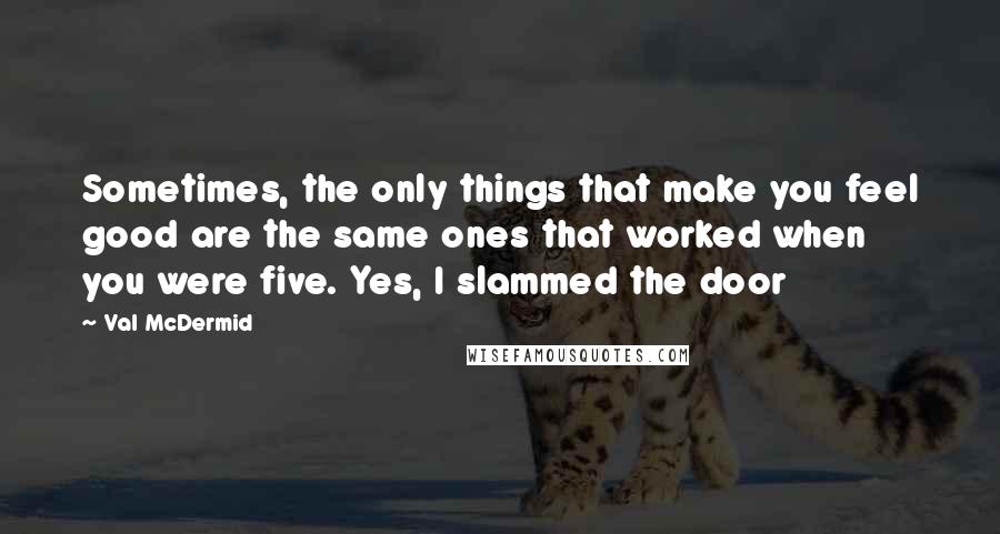 Val McDermid Quotes: Sometimes, the only things that make you feel good are the same ones that worked when you were five. Yes, I slammed the door