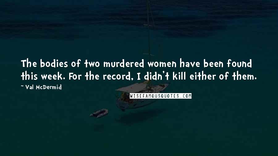 Val McDermid Quotes: The bodies of two murdered women have been found this week. For the record, I didn't kill either of them.