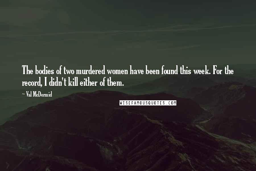 Val McDermid Quotes: The bodies of two murdered women have been found this week. For the record, I didn't kill either of them.