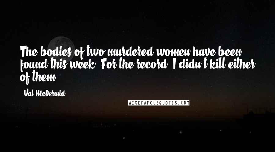 Val McDermid Quotes: The bodies of two murdered women have been found this week. For the record, I didn't kill either of them.