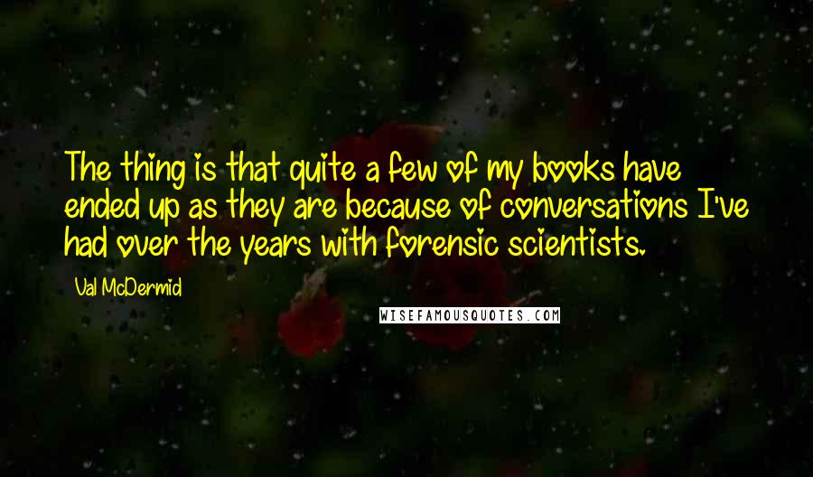 Val McDermid Quotes: The thing is that quite a few of my books have ended up as they are because of conversations I've had over the years with forensic scientists.