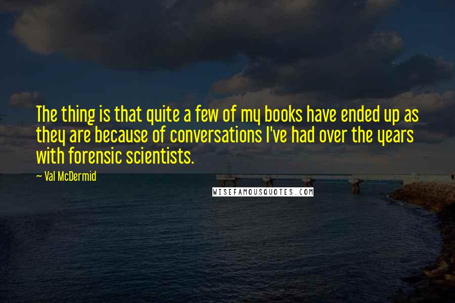 Val McDermid Quotes: The thing is that quite a few of my books have ended up as they are because of conversations I've had over the years with forensic scientists.