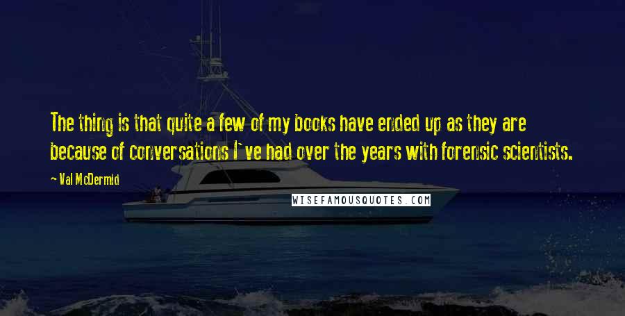 Val McDermid Quotes: The thing is that quite a few of my books have ended up as they are because of conversations I've had over the years with forensic scientists.