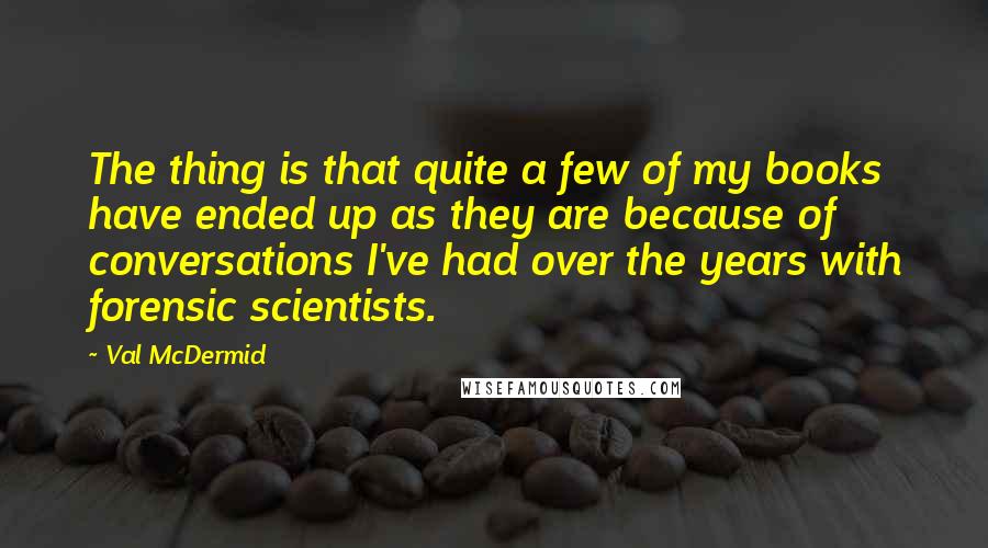 Val McDermid Quotes: The thing is that quite a few of my books have ended up as they are because of conversations I've had over the years with forensic scientists.