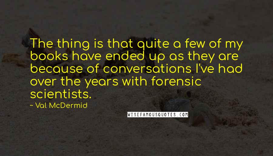 Val McDermid Quotes: The thing is that quite a few of my books have ended up as they are because of conversations I've had over the years with forensic scientists.