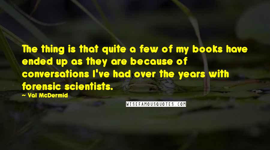 Val McDermid Quotes: The thing is that quite a few of my books have ended up as they are because of conversations I've had over the years with forensic scientists.