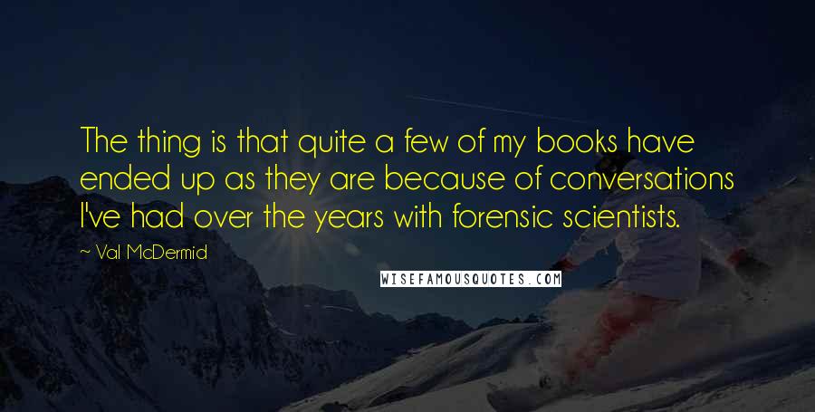 Val McDermid Quotes: The thing is that quite a few of my books have ended up as they are because of conversations I've had over the years with forensic scientists.