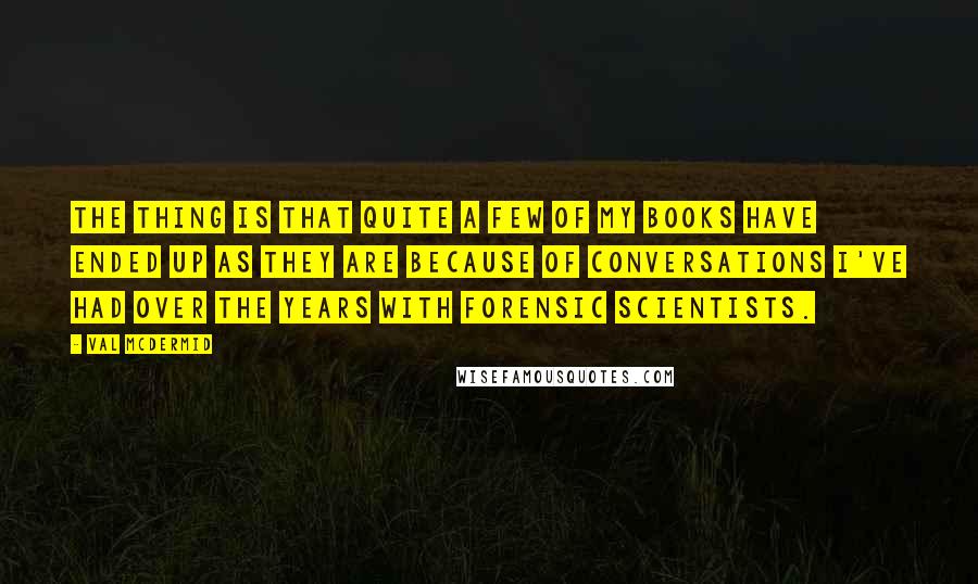 Val McDermid Quotes: The thing is that quite a few of my books have ended up as they are because of conversations I've had over the years with forensic scientists.