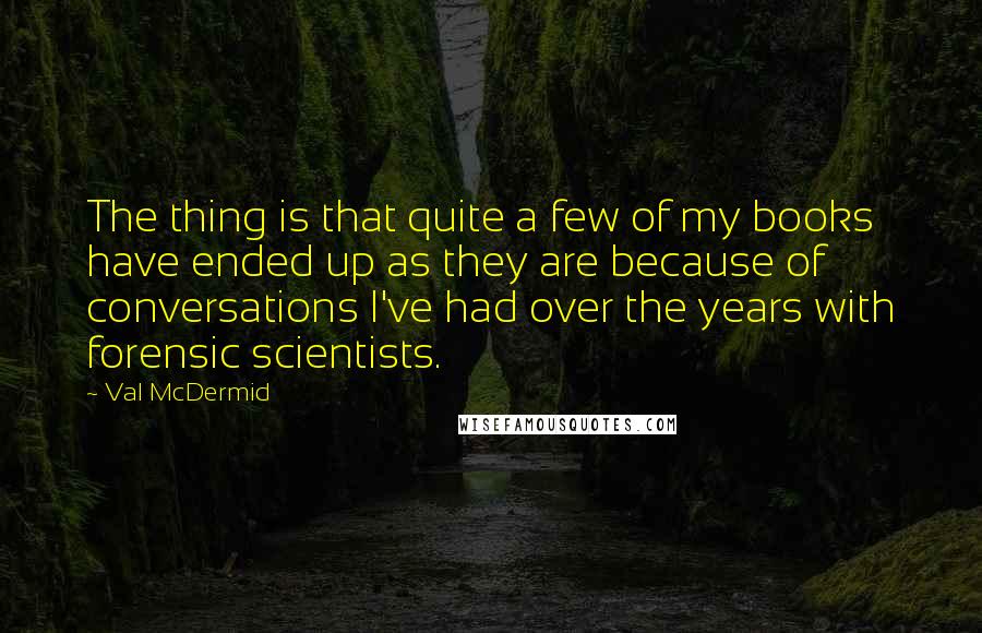 Val McDermid Quotes: The thing is that quite a few of my books have ended up as they are because of conversations I've had over the years with forensic scientists.