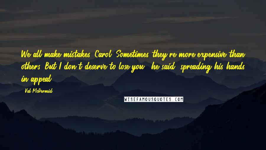 Val McDermid Quotes: We all make mistakes, Carol. Sometimes they're more expensive than others. But I don't deserve to lose you,' he said, spreading his hands in appeal.