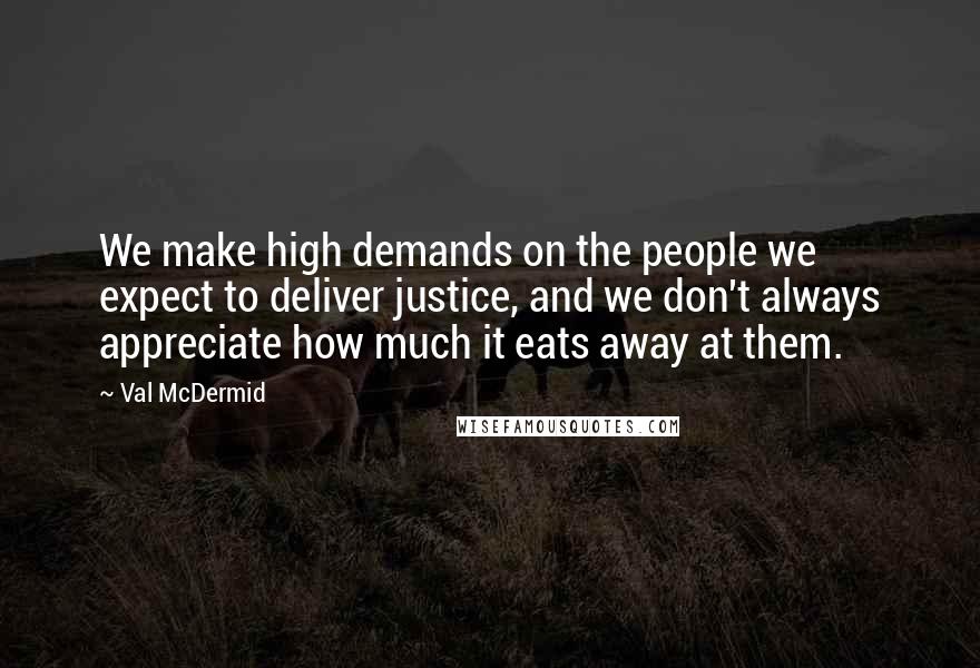 Val McDermid Quotes: We make high demands on the people we expect to deliver justice, and we don't always appreciate how much it eats away at them.