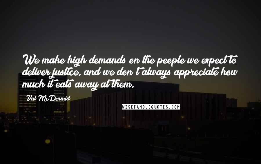 Val McDermid Quotes: We make high demands on the people we expect to deliver justice, and we don't always appreciate how much it eats away at them.