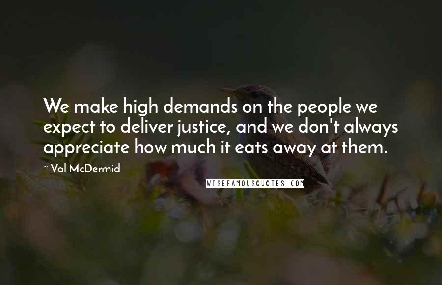 Val McDermid Quotes: We make high demands on the people we expect to deliver justice, and we don't always appreciate how much it eats away at them.