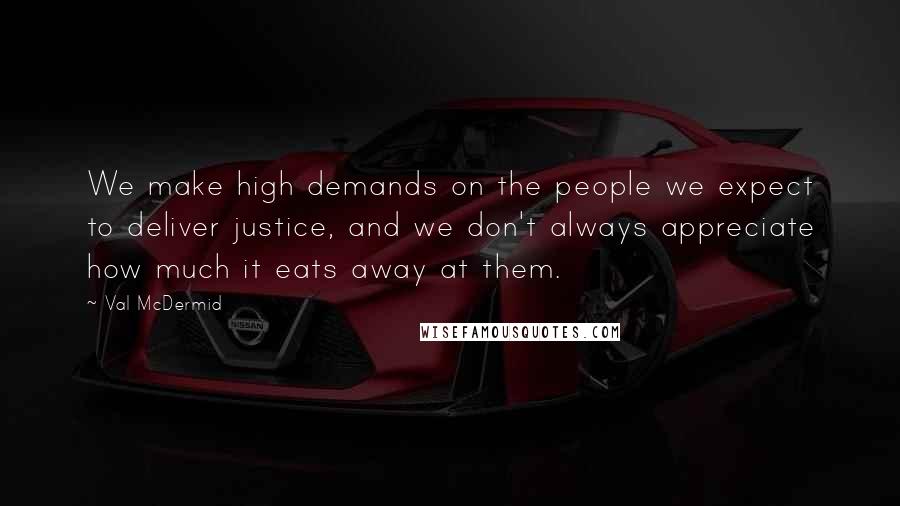 Val McDermid Quotes: We make high demands on the people we expect to deliver justice, and we don't always appreciate how much it eats away at them.