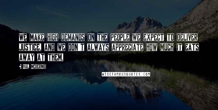 Val McDermid Quotes: We make high demands on the people we expect to deliver justice, and we don't always appreciate how much it eats away at them.
