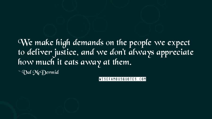 Val McDermid Quotes: We make high demands on the people we expect to deliver justice, and we don't always appreciate how much it eats away at them.