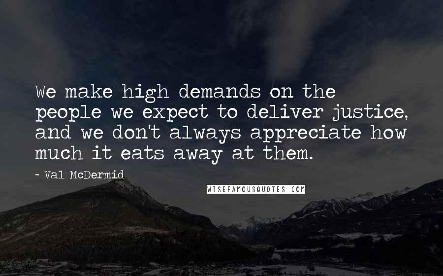 Val McDermid Quotes: We make high demands on the people we expect to deliver justice, and we don't always appreciate how much it eats away at them.